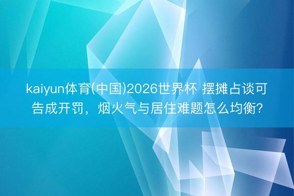 kaiyun体育(中国)2026世界杯 摆摊占谈可告成开罚，烟火气与居住难题怎么均衡？