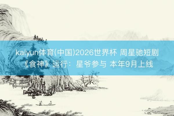 kaiyun体育(中国)2026世界杯 周星驰短剧《食神》运行：星爷参与 本年9月上线