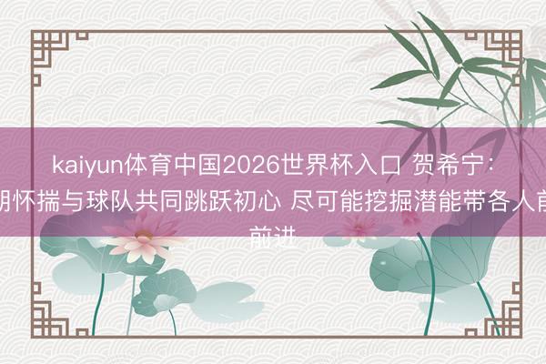 kaiyun体育中国2026世界杯入口 贺希宁：长期怀揣与球队共同跳跃初心 尽可能挖掘潜能带各人前进
