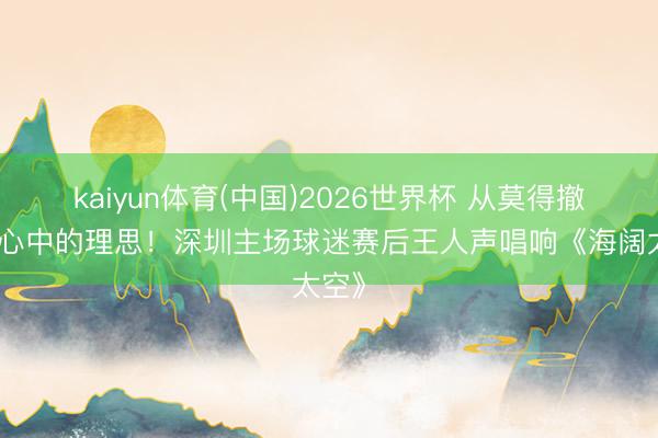 kaiyun体育(中国)2026世界杯 从莫得撤消过心中的理思！深圳主场球迷赛后王人声唱响《海阔太空》