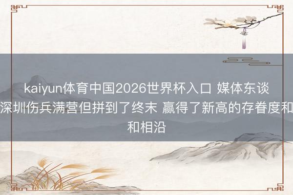 kaiyun体育中国2026世界杯入口 媒体东谈主：深圳伤兵满营但拼到了终末 赢得了新高的存眷度和相沿