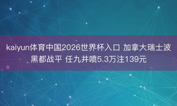 kaiyun体育中国2026世界杯入口 加拿大瑞士波黑都战平 任九井喷5.3万注139元