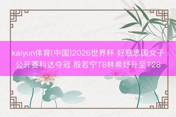 kaiyun体育(中国)2026世界杯 好意思国女子公开赛科达夺冠 殷若宁T8林希妤升至T28
