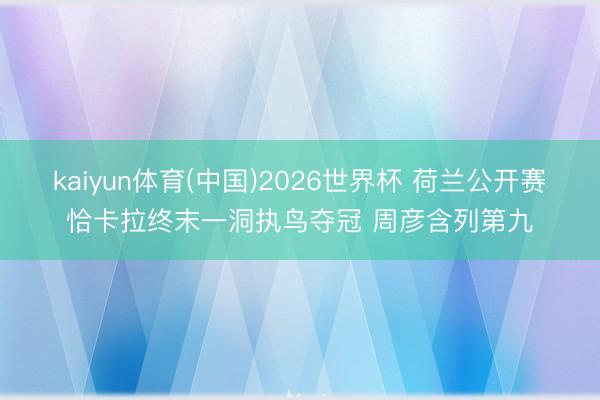 kaiyun体育(中国)2026世界杯 荷兰公开赛恰卡拉终末一洞执鸟夺冠 周彦含列第九