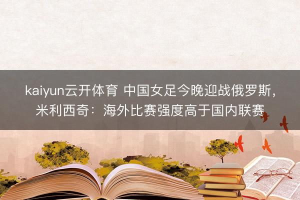 kaiyun云开体育 中国女足今晚迎战俄罗斯，米利西奇：海外比赛强度高于国内联赛