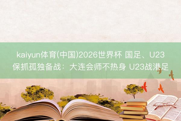 kaiyun体育(中国)2026世界杯 国足、U23保抓孤独备战：大连会师不热身 U23战港足