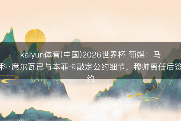 kaiyun体育(中国)2026世界杯 葡媒：马尔科·席尔瓦已与本菲卡敲定公约细节，穆帅离任后签约