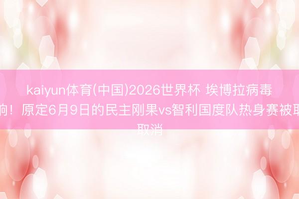 kaiyun体育(中国)2026世界杯 埃博拉病毒影响！原定6月9日的民主刚果vs智利国度队热身赛被取消