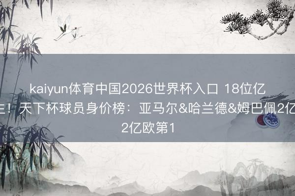kaiyun体育中国2026世界杯入口 18位亿元先生！天下杯球员身价榜：亚马尔&哈兰德&姆巴佩2亿欧第1