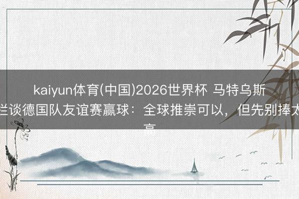kaiyun体育(中国)2026世界杯 马特乌斯专栏谈德国队友谊赛赢球:全球推崇可以,但先别捧太高
