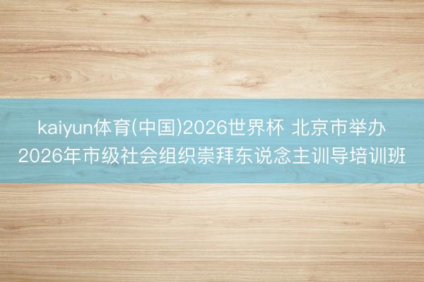 kaiyun体育(中国)2026世界杯 北京市举办2026年市级社会组织崇拜东说念主训导培训班