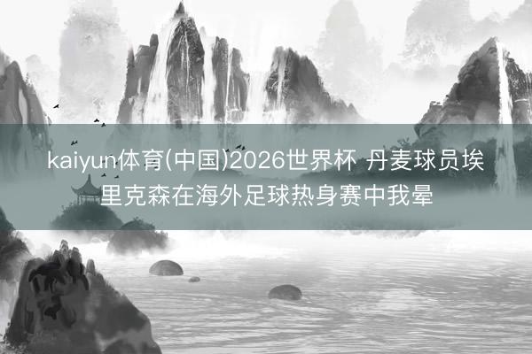 kaiyun体育(中国)2026世界杯 丹麦球员埃里克森在海外足球热身赛中我晕