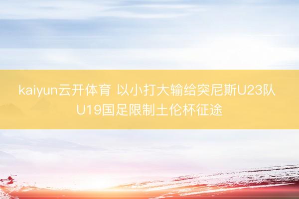 kaiyun云开体育 以小打大输给突尼斯U23队 U19国足限制土伦杯征途