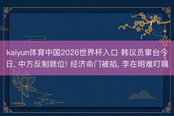 kaiyun体育中国2026世界杯入口 韩议员窜台今日， 中方反制就位! 经济命门被掐， 李在明难叮嘱