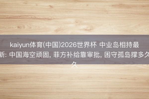kaiyun体育(中国)2026世界杯 中业岛相持最新: 中国海空顽固, 菲方补给靠审批, 困守孤岛撑多久