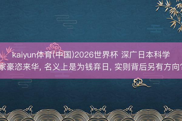 kaiyun体育(中国)2026世界杯 深广日本科学家豪恣来华， 名义上是为钱弃日， 实则背后另有方向?