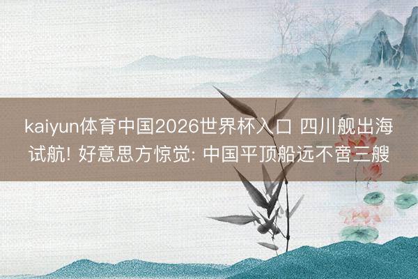 kaiyun体育中国2026世界杯入口 四川舰出海试航! 好意思方惊觉: 中国平顶船远不啻三艘
