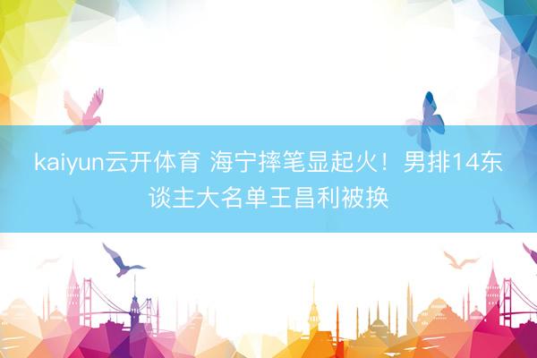 kaiyun云开体育 海宁摔笔显起火！男排14东谈主大名单王昌利被换