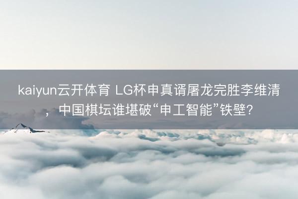 kaiyun云开体育 LG杯申真谞屠龙完胜李维清，中国棋坛谁堪破“申工智能”铁壁？