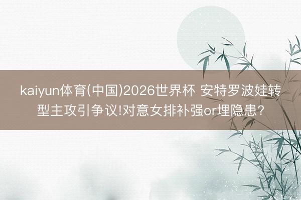 kaiyun体育(中国)2026世界杯 安特罗波娃转型主攻引争议!对意女排补强or埋隐患?