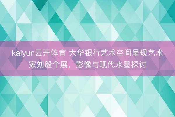 kaiyun云开体育 大华银行艺术空间呈现艺术家刘毅个展，影像与现代水墨探讨