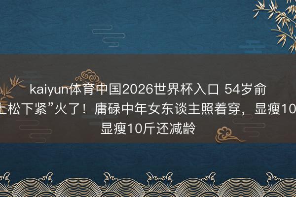 kaiyun体育中国2026世界杯入口 54岁俞飞鸿靠“上松下紧”火了！庸碌中年女东谈主照着穿，显瘦10斤还减龄