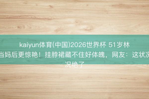 kaiyun体育(中国)2026世界杯 51岁林志玲当妈后更惊艳！挂脖裙藏不住好体魄，网友：这状况绝了