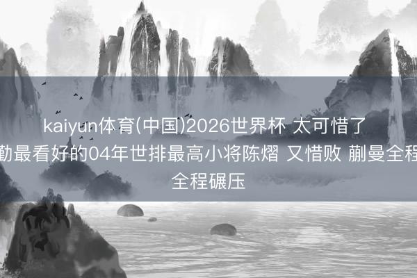 kaiyun体育(中国)2026世界杯 太可惜了 王励勤最看好的04年世排最高小将陈熠 又惜败 蒯曼全程碾压