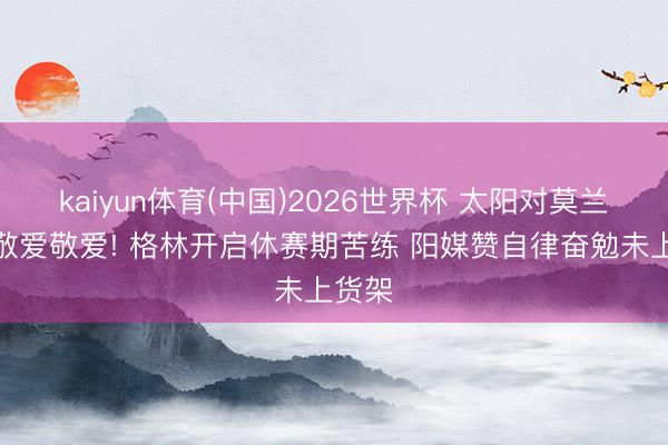 kaiyun体育(中国)2026世界杯 太阳对莫兰特无敬爱敬爱! 格林开启休赛期苦练 阳媒赞自律奋勉未上货架