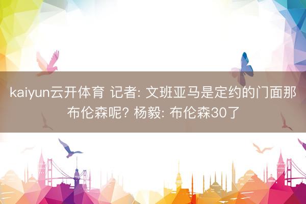 kaiyun云开体育 记者: 文班亚马是定约的门面那布伦森呢? 杨毅: 布伦森30了