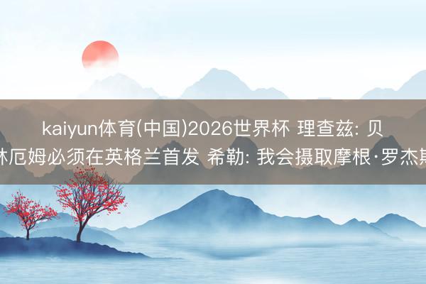 kaiyun体育(中国)2026世界杯 理查兹: 贝林厄姆必须在英格兰首发 希勒: 我会摄取摩根·罗杰斯