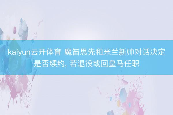 kaiyun云开体育 魔笛思先和米兰新帅对话决定是否续约, 若退役或回皇马任职
