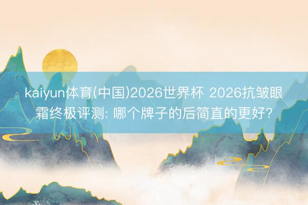 kaiyun体育(中国)2026世界杯 2026抗皱眼霜终极评测: 哪个牌子的后简直的更好?