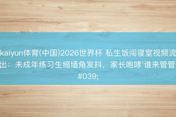 kaiyun体育(中国)2026世界杯 私生饭闯寝室视频流出：未成年练习生缩墙角发抖，家长咆哮'谁来管管'