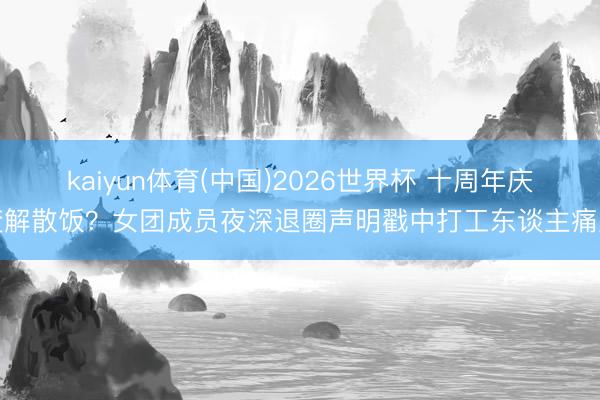 kaiyun体育(中国)2026世界杯 十周年庆变解散饭？女团成员夜深退圈声明戳中打工东谈主痛点