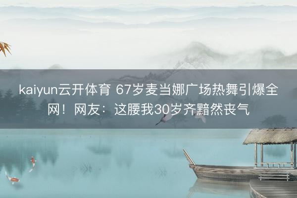kaiyun云开体育 67岁麦当娜广场热舞引爆全网！网友：这腰我30岁齐黯然丧气