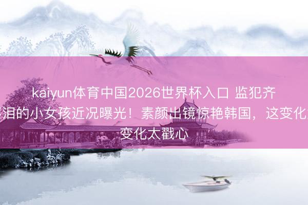 kaiyun体育中国2026世界杯入口 监犯齐为她落泪的小女孩近况曝光！素颜出镜惊艳韩国，这变化太戳心
