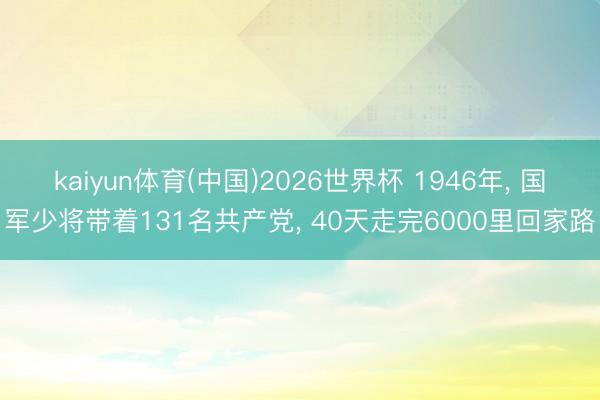 kaiyun体育(中国)2026世界杯 1946年， 国军少将带着131名共产党， 40天走完6000里回家路
