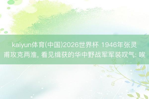 kaiyun体育(中国)2026世界杯 1946年张灵甫攻克两淮， 看见缉获的华中野战军军装叹气: 唉