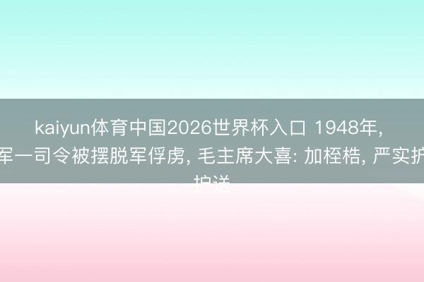 kaiyun体育中国2026世界杯入口 1948年， 国军一司令被摆脱军俘虏， 毛主席大喜: 加桎梏， 严实护送