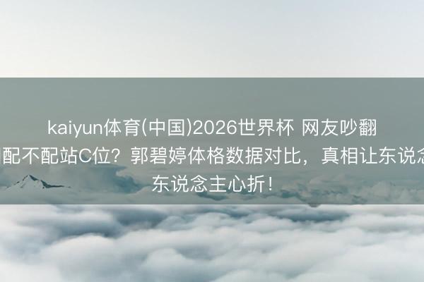 kaiyun体育(中国)2026世界杯 网友吵翻：高圆圆配不配站C位？郭碧婷体格数据对比，真相让东说念主心折！