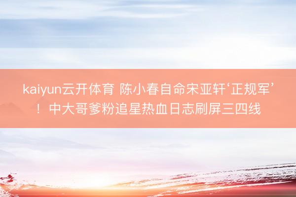 kaiyun云开体育 陈小春自命宋亚轩‘正规军’！中大哥爹粉追星热血日志刷屏三四线