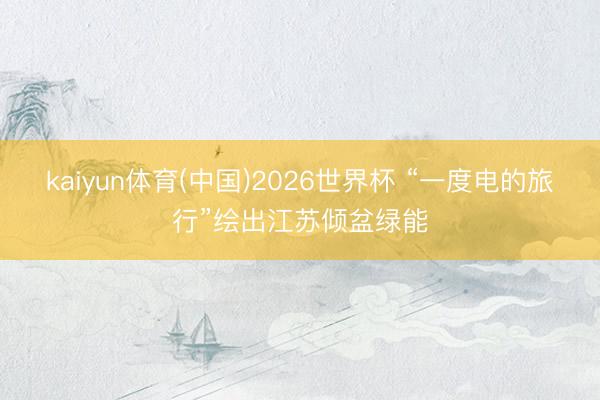 kaiyun体育(中国)2026世界杯 “一度电的旅行”绘出江苏倾盆绿能