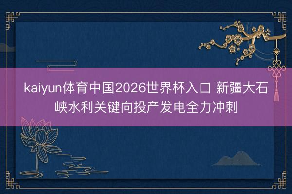 kaiyun体育中国2026世界杯入口 新疆大石峡水利关键向投产发电全力冲刺