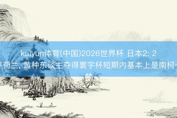 kaiyun体育(中国)2026世界杯 日本2: 2逼平荷兰， 黄种东谈主夺得寰宇杯短期内基本上是南柯一梦