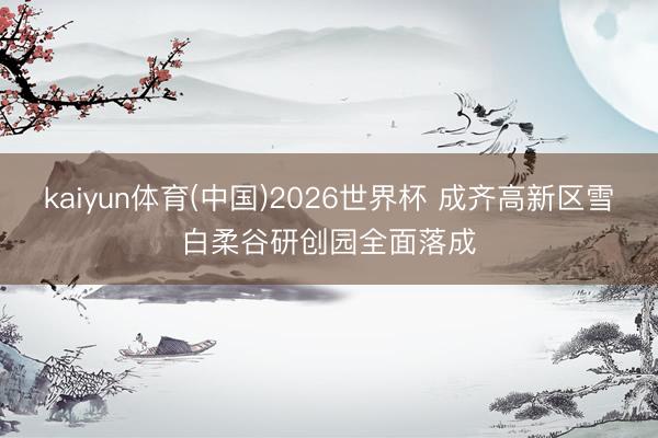 kaiyun体育(中国)2026世界杯 成齐高新区雪白柔谷研创园全面落成