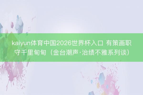 kaiyun体育中国2026世界杯入口 有策画职守千里甸甸(金台潮声·治绩不雅系列谈)