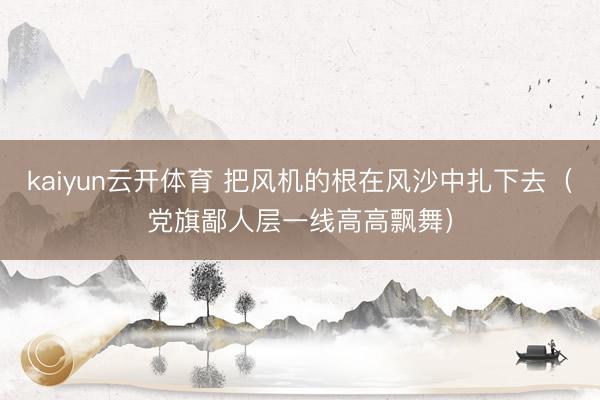 kaiyun云开体育 把风机的根在风沙中扎下去(党旗鄙人层一线高高飘舞)