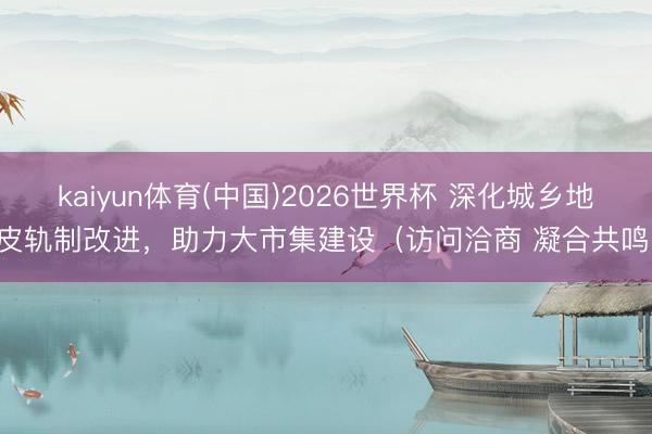 kaiyun体育(中国)2026世界杯 深化城乡地皮轨制改进，助力大市集建设（访问洽商 凝合共鸣）
