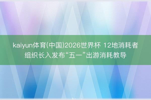 kaiyun体育(中国)2026世界杯 12地消耗者组织长入发布“五一”出游消耗教导